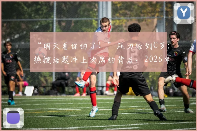 “明天看你的了！”压力给到C罗：热搜话题冲上次席的背后，2026年C罗面临的压力与舆论场分析