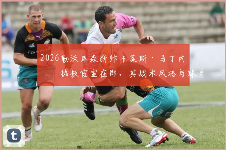 2026勒沃库森新帅卡莱斯·马丁内斯执教官宣在即,其战术风格与球队阵容适配性及德甲前景深度解析