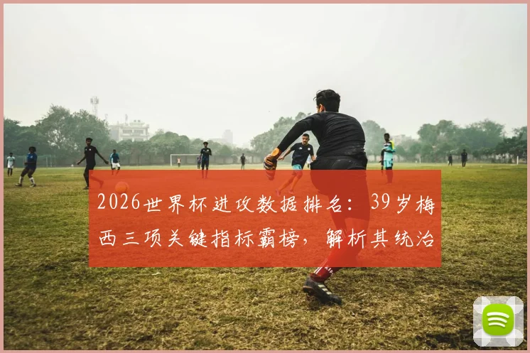 2026世界杯进攻数据排名：39岁梅西三项关键指标霸榜，解析其统治力依旧的秘诀