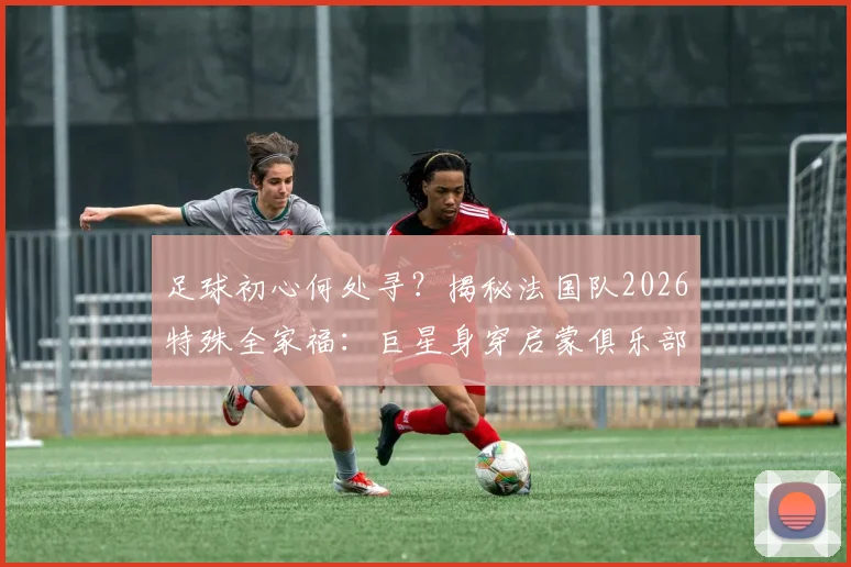足球初心何处寻?揭秘法国队2026特殊全家福:巨星身穿启蒙俱乐部球衣背后的青训故事与深远意义