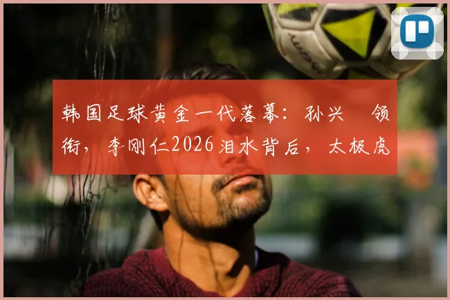 韩国足球黄金一代落幕:孙兴慜领衔,李刚仁2026泪水背后,太极虎未来路在何方?