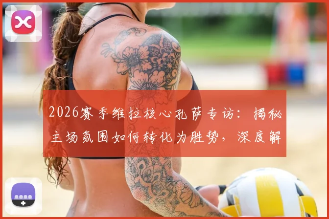2026赛季维拉核心孔萨专访：揭秘主场氛围如何转化为胜势，深度解析球队破连败困局之道