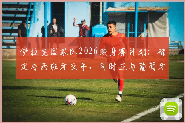 伊拉克国家队2026热身赛计划:确定与西班牙交手,同时正与葡萄牙谈判