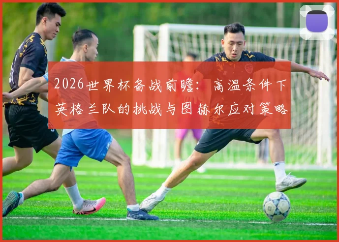 2026世界杯备战前瞻：高温条件下英格兰队的挑战与图赫尔应对策略，以及国家队专业训练体系解读