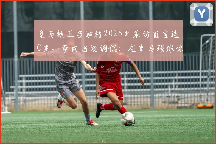 皇马铁卫吕迪格2026年采访直言选C罗,萨内当场调侃:在皇马踢球你不得不选!深度剖析球员视角下的梅罗之争
