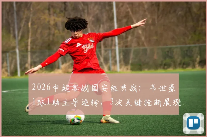2026中超客战国安经典战：韦世豪1球1助主导逆转，3次关键抢断展现全能，国安的防守为何失效？