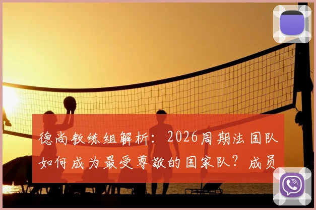德尚教练组解析:2026周期法国队如何成为最受尊敬的国家队?成员、策略与足协评价全览