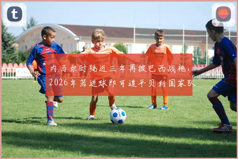 内马尔时隔近三年再披巴西战袍，2026年若进球即可追平贝利国家队进球纪录，附其伤愈复出后状态分析与巴西队赛程展望