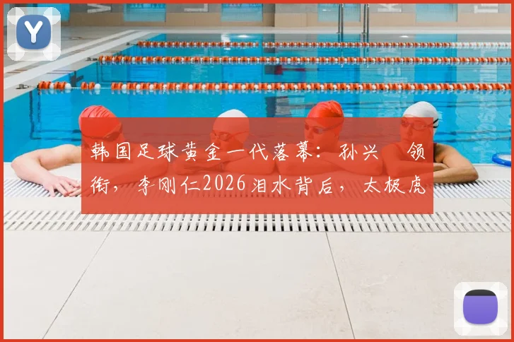 韩国足球黄金一代落幕：孙兴慜领衔，李刚仁2026泪水背后，太极虎未来路在何方？