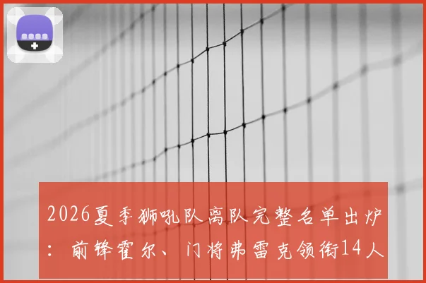 2026夏季狮吼队离队完整名单出炉：前锋霍尔、门将弗雷克领衔14人告别，球队重建计划正式启动