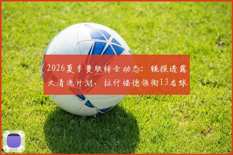 2026夏季曼联转会动态：镜报透露大清洗计划，拉什福德领衔13名球员离队可能性分析