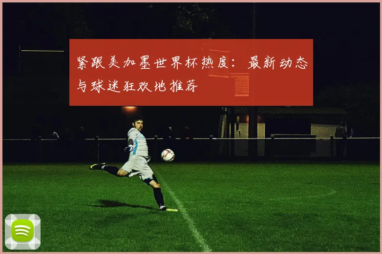 紧跟美加墨世界杯热度:最新动态与球迷狂欢地推荐