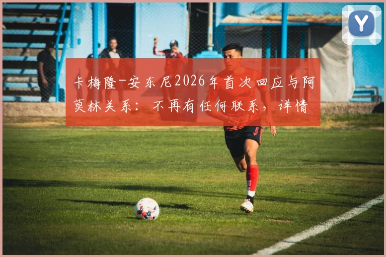 卡梅隆-安东尼2026年首次回应与阿莫林关系：不再有任何联系，详情披露与个人专访核心观点