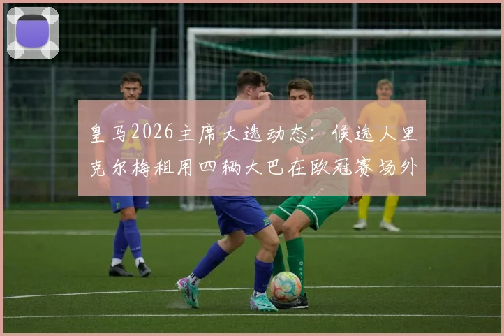 皇马2026主席大选动态:候选人里克尔梅租用四辆大巴在欧冠赛场外打广告引发热议,是精明营销还是过度炒作?