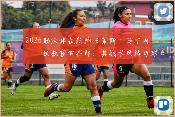 2026勒沃库森新帅卡莱斯·马丁内斯执教官宣在即，其战术风格与球队阵容适配性及德甲前景深度解析