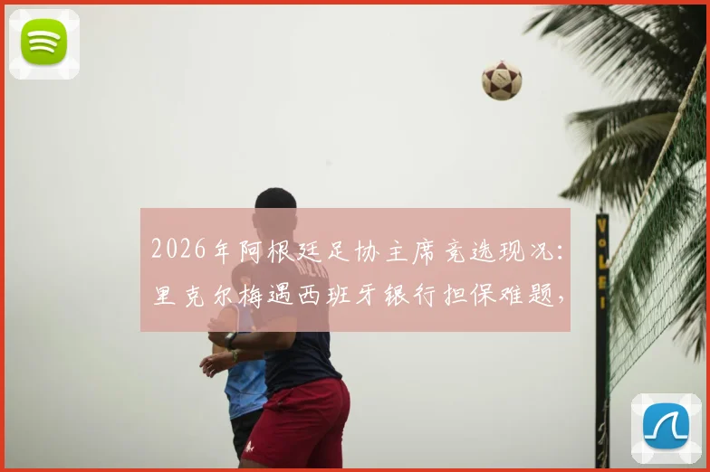 2026年阿根廷足协主席竞选现况：里克尔梅遇西班牙银行担保难题，或将转向国外金融机构寻求支持