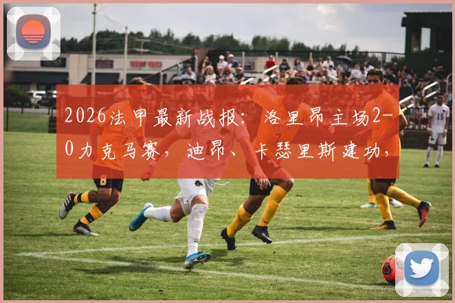 2026法甲最新战报：洛里昂主场2-0力克马赛，迪昂、卡瑟里斯建功，附积分榜形势分析