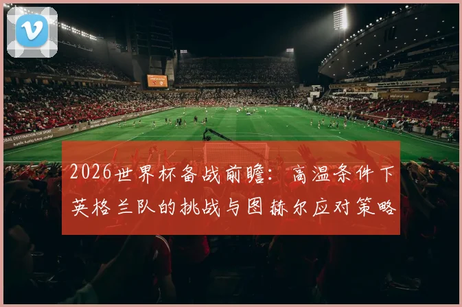 2026世界杯备战前瞻:高温条件下英格兰队的挑战与图赫尔应对策略,以及国家队专业训练体系解读