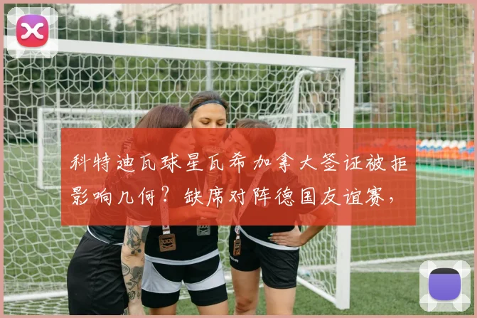 科特迪瓦球星瓦希加拿大签证被拒影响几何？缺席对阵德国友谊赛，2026世界杯预选赛警钟