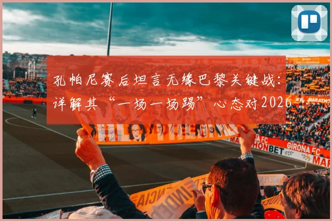 孔帕尼赛后坦言无缘巴黎关键战:详解其“一场一场踢”心态对2026赛季的启示与影响