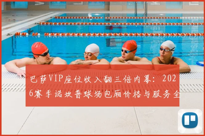 巴萨VIP座位收入翻三倍内幕：2026赛季诺坎普球场包厢价格与服务全解析，豪门赚钱新模式曝光