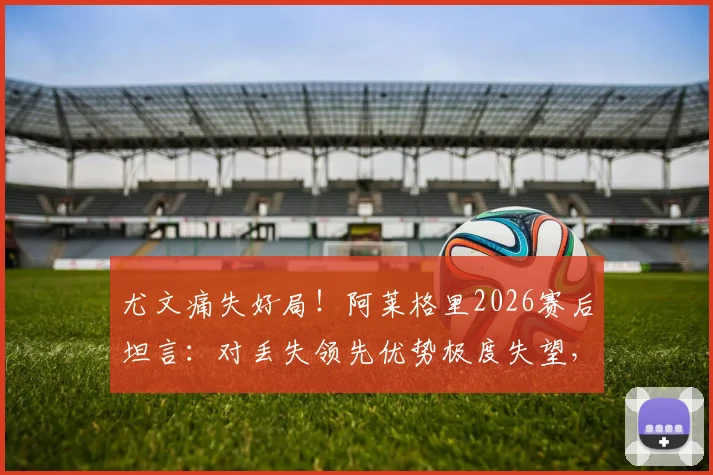 尤文痛失好局！阿莱格里2026赛后坦言：对丢失领先优势极度失望，点出球队致命问题