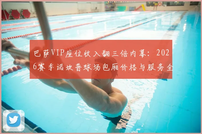 巴萨VIP座位收入翻三倍内幕:2026赛季诺坎普球场包厢价格与服务全解析,豪门赚钱新模式曝光