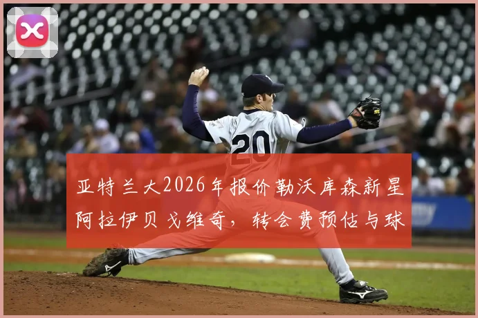 亚特兰大2026年报价勒沃库森新星阿拉伊贝戈维奇,转会费预估与球员技术特点深度解析