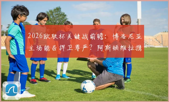 2026欧联杯关键战前瞻：博洛尼亚主场能否捍卫尊严？阿斯顿维拉携火热状态誓夺先机，齐尔克泽对决沃特金斯成胜负手