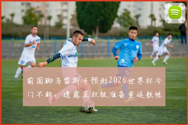 前国脚马雷斯卡预测2026世界杯冷门不断，透露正积极准备重返教练岗位最新动态