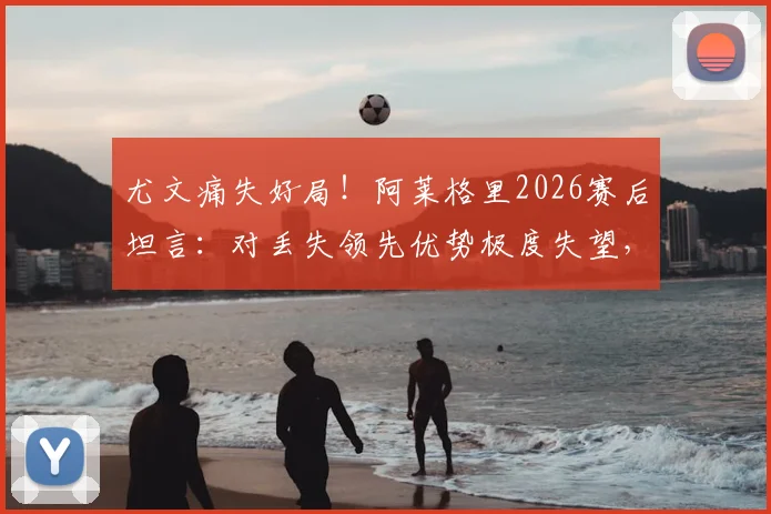 尤文痛失好局!阿莱格里2026赛后坦言:对丢失领先优势极度失望,点出球队致命问题
