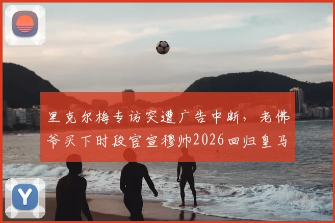 里克尔梅专访突遭广告中断,老佛爷买下时段官宣穆帅2026回归皇马视频全过程解读