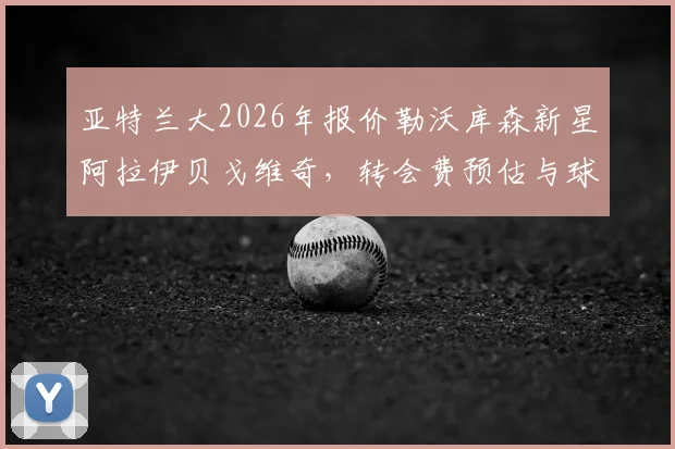 亚特兰大2026年报价勒沃库森新星阿拉伊贝戈维奇，转会费预估与球员技术特点深度解析