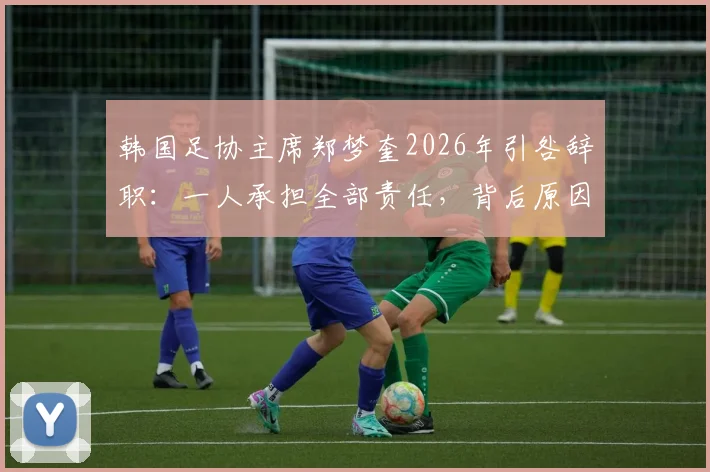 韩国足协主席郑梦奎2026年引咎辞职:一人承担全部责任,背后原因与后续影响深度剖析