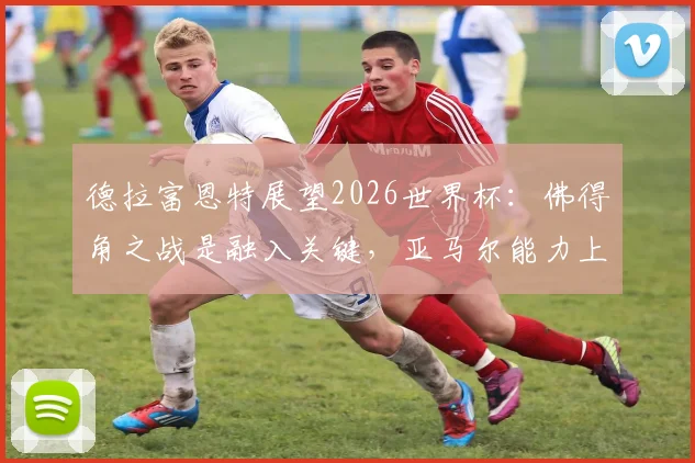 德拉富恩特展望2026世界杯：佛得角之战是融入关键，亚马尔能力上限远超想象