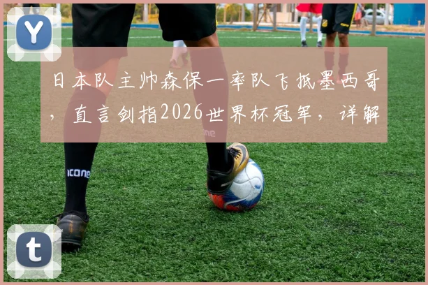 日本队主帅森保一率队飞抵墨西哥，直言剑指2026世界杯冠军，详解选此地备战的三大原因
