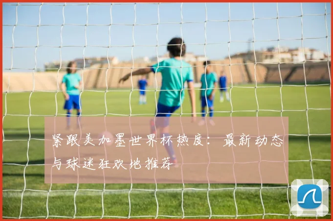 紧跟美加墨世界杯热度：最新动态与球迷狂欢地推荐