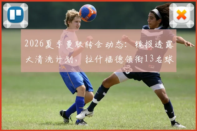 2026夏季曼联转会动态:镜报透露大清洗计划,拉什福德领衔13名球员离队可能性分析