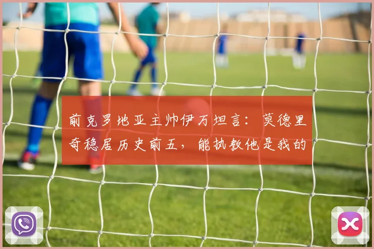 前克罗地亚主帅伊万坦言：莫德里奇稳居历史前五，能执教他是我的荣幸