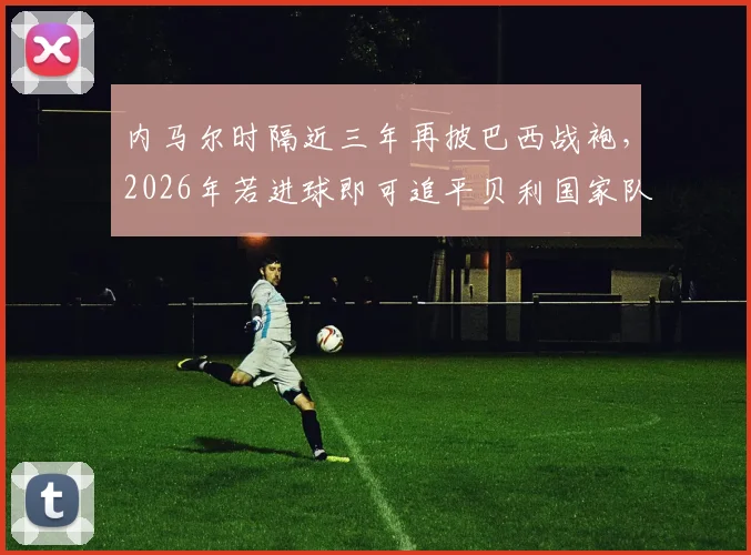 内马尔时隔近三年再披巴西战袍,2026年若进球即可追平贝利国家队进球纪录,附其伤愈复出后状态分析与巴西队赛程展望