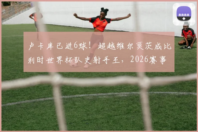 卢卡库已进6球！超越维尔莫茨成比利时世界杯队史射手王，2026赛事数据详解
