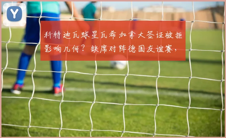 科特迪瓦球星瓦希加拿大签证被拒影响几何?缺席对阵德国友谊赛,2026世界杯预选赛警钟