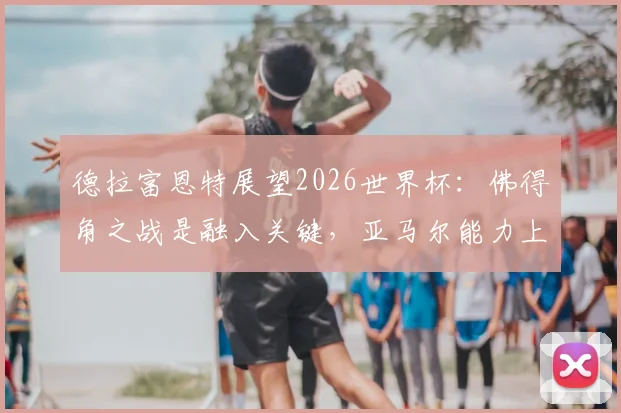 德拉富恩特展望2026世界杯：佛得角之战是融入关键，亚马尔能力上限远超想象