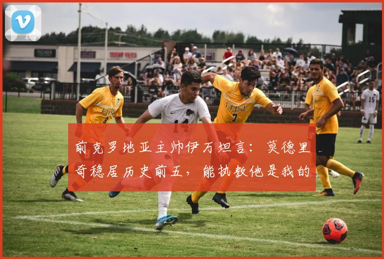 前克罗地亚主帅伊万坦言:莫德里奇稳居历史前五,能执教他是我的荣幸