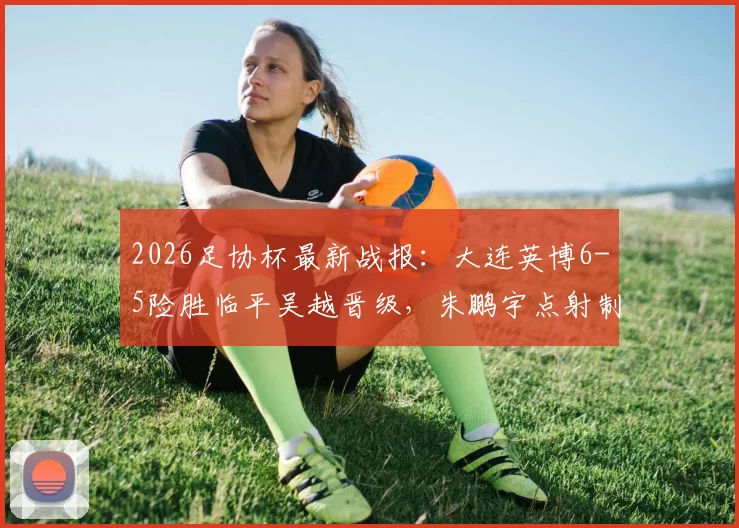 2026足协杯最新战报：大连英博6-5险胜临平吴越晋级，朱鹏宇点射制胜，附比赛集锦与赛后分析