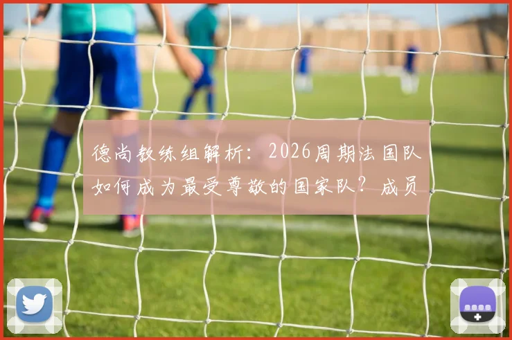德尚教练组解析：2026周期法国队如何成为最受尊敬的国家队？成员、策略与足协评价全览