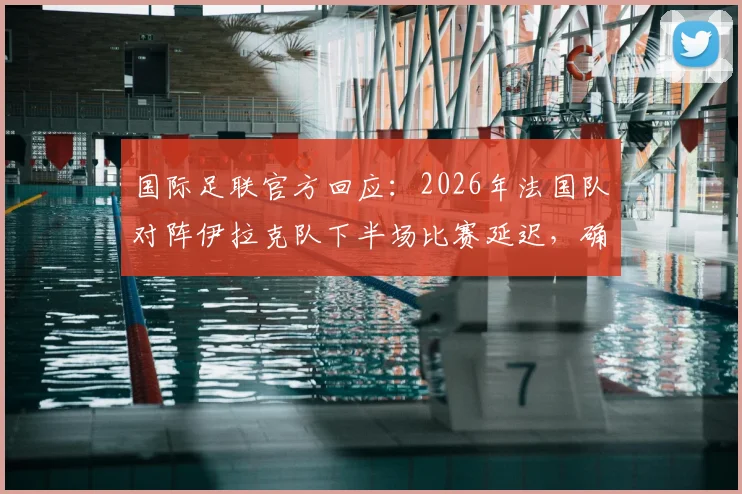 国际足联官方回应：2026年法国队对阵伊拉克队下半场比赛延迟，确认在晚7点前不会开始