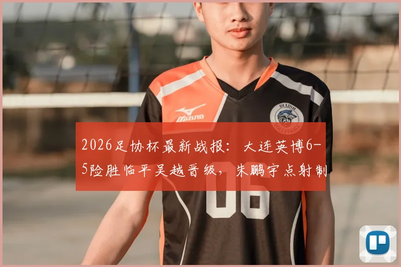 2026足协杯最新战报:大连英博6-5险胜临平吴越晋级,朱鹏宇点射制胜,附比赛集锦与赛后分析