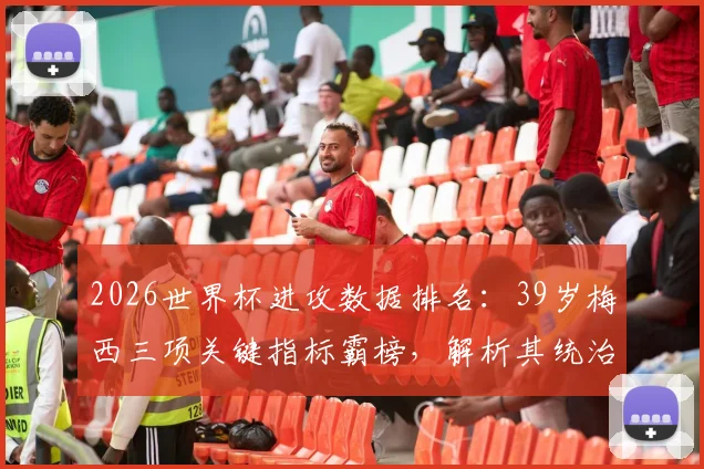 2026世界杯进攻数据排名:39岁梅西三项关键指标霸榜,解析其统治力依旧的秘诀