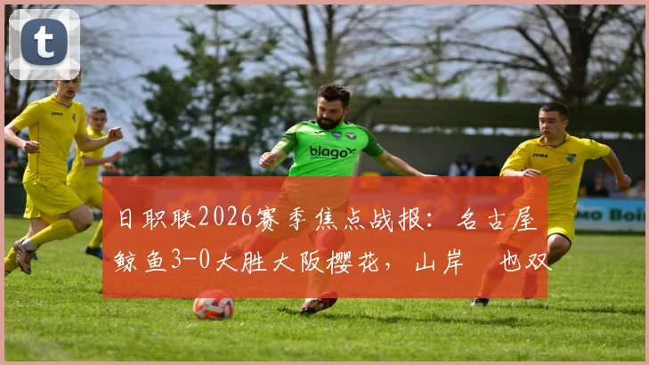 日职联2026赛季焦点战报：名古屋鲸鱼3-0大胜大阪樱花，山岸祐也双响闪耀全场，附两队近期状态深度解读